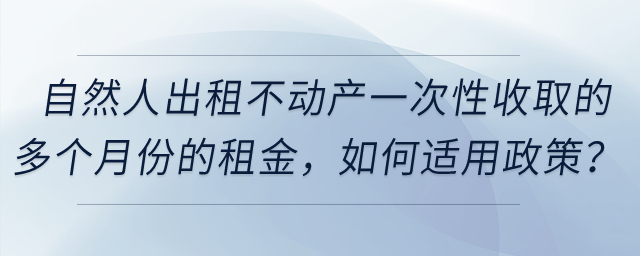 自然人出租不動產一次性收取的多個月份的租金，如何適用政策？