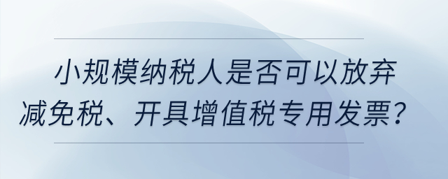 小規(guī)模納稅人是否可以放棄減免稅、開(kāi)具增值稅專用發(fā)票？