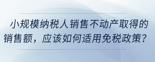 小規(guī)模納稅人銷(xiāo)售不動(dòng)產(chǎn)取得的銷(xiāo)售額，應(yīng)該如何適用免稅政策？