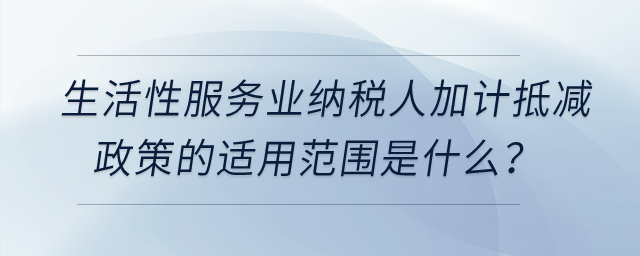 生活性服務業(yè)納稅人加計抵減政策的適用范圍是什么？