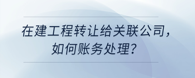 在建工程轉(zhuǎn)讓給關(guān)聯(lián)公司，如何賬務(wù)處理？