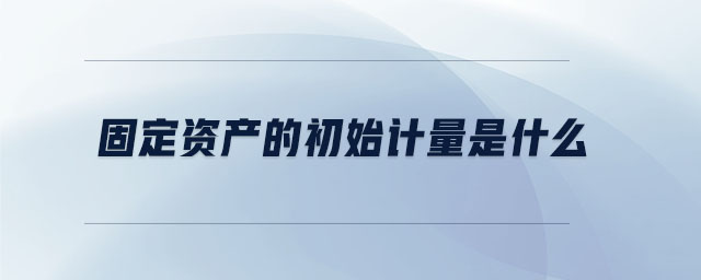 固定資產(chǎn)的初始計量是什么