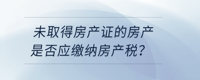 未取得房產(chǎn)證的房產(chǎn)是否應(yīng)繳納房產(chǎn)稅？