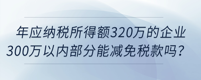 年應(yīng)納稅所得額320萬的企業(yè)所得額300萬以內(nèi)部分，可以減免稅款嗎？