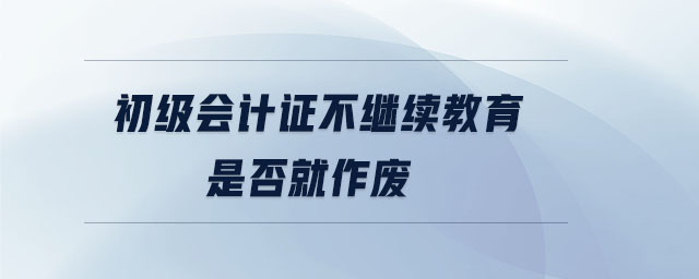 初級會計(jì)證不繼續(xù)教育是否就作廢