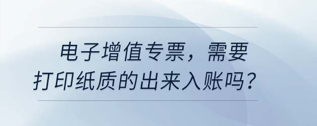 電子增值專票，需要打印紙質(zhì)的出來入賬嗎？