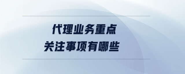 代理業(yè)務(wù)重點關(guān)注事項有哪些