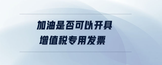 加油是否可以開(kāi)具增值稅專(zhuān)用發(fā)票