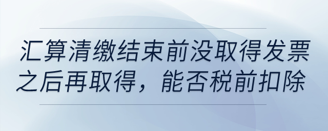 如果到匯算清繳結(jié)束前，仍沒取得發(fā)票以后年度再取得，能否稅前扣除？