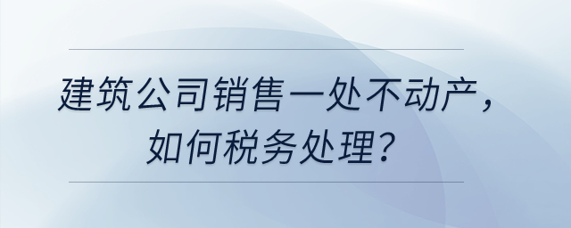 建筑公司銷(xiāo)售一處不動(dòng)產(chǎn)，如何稅務(wù)處理？