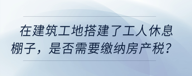 在建筑工地搭建了提供工人休息的棚子，是否需要繳納房產(chǎn)稅？