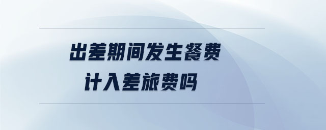出差期間發(fā)生餐費計入差旅費嗎
