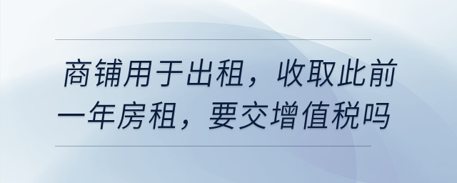 有一商鋪用于出租，在4月收取此前一年房租，要交增值稅嗎？
