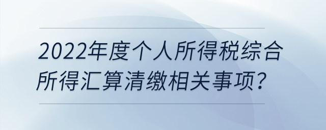 2022年度個(gè)人所得稅綜合所得匯算清繳相關(guān)事項(xiàng)？