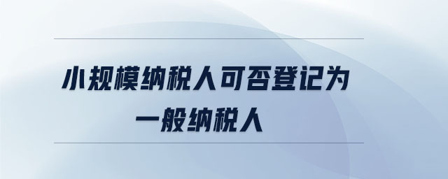 小規(guī)模納稅人可否登記為一般納稅人