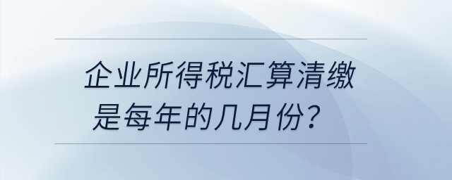 企業(yè)所得稅匯算清繳是每年的幾月份？