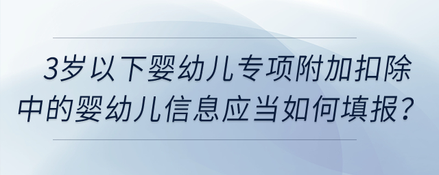 3歲以下嬰幼兒專項(xiàng)附加扣除中的嬰幼兒信息應(yīng)當(dāng)如何填報(bào)？