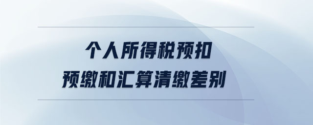 個人所得稅預(yù)扣預(yù)繳和匯算清繳差別