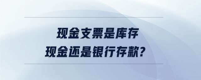 現(xiàn)金支票是庫存現(xiàn)金還是銀行存款
