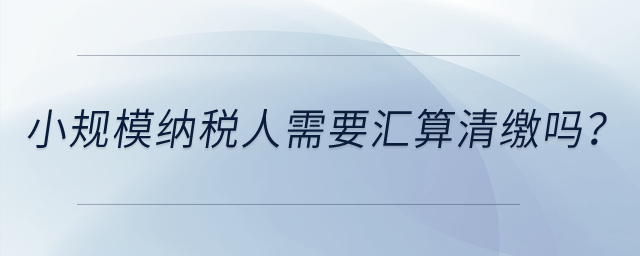 小規(guī)模納稅人需要匯算清繳嗎？