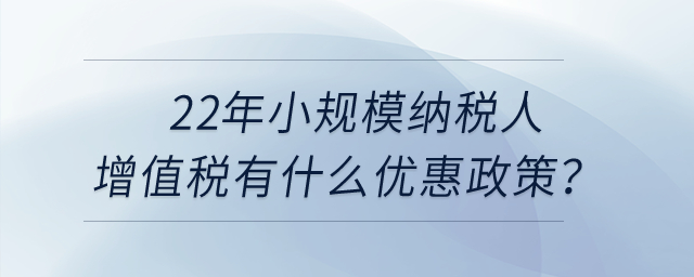2022年小規(guī)模納稅人增值稅有什么優(yōu)惠政策？申報表怎么填寫？