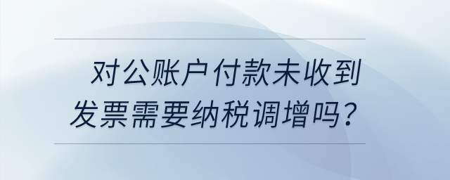 對公賬戶付款未收到發(fā)票需要納稅調(diào)增嗎？