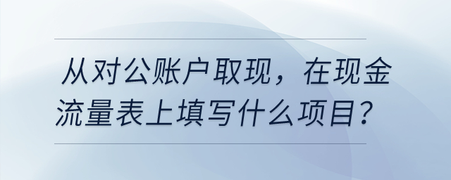 從對公賬戶取現(xiàn)，在現(xiàn)金流量表上填寫什么項目？