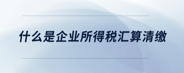 什么是企業(yè)所得稅匯算清繳？