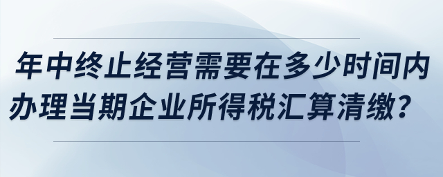 企業(yè)年中終止經(jīng)營需要在多少時間內(nèi)辦理當(dāng)期企業(yè)所得稅匯算清繳？