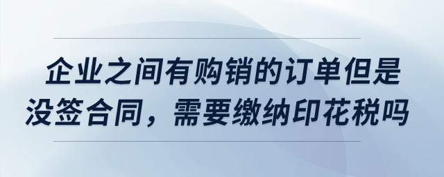 企業(yè)之間有購銷的訂單但是沒簽合同，需要繳納印花稅嗎？