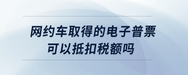 網(wǎng)約車取得的電子普票可以抵扣稅額嗎？