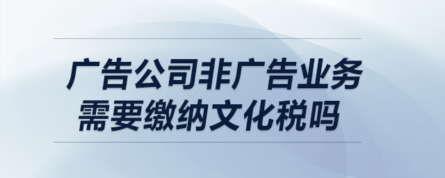 廣告公司非廣告業(yè)務需要繳納文化稅嗎？