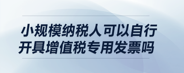 小規(guī)模納稅人可以自行開具增值稅專用發(fā)票嗎？
