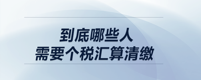低于12萬不用匯算清繳！到底哪些人需要個(gè)稅匯算清繳？