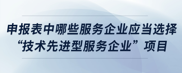 申報表中哪些服務(wù)企業(yè)應(yīng)當(dāng)選擇“技術(shù)先進(jìn)型服務(wù)企業(yè)”項(xiàng)目？