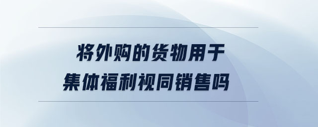 將外購的貨物用于集體福利視同銷售嗎