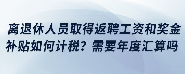 離退休人員取得返聘工資和獎金補貼如何計稅？需要年度匯算嗎？