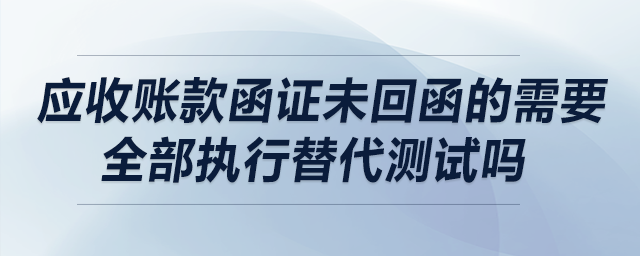 應收賬款函證未回函的需要全部執(zhí)行替代測試嗎？