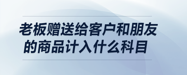 老板贈(zèng)送給客戶和朋友的商品計(jì)入什么科目？