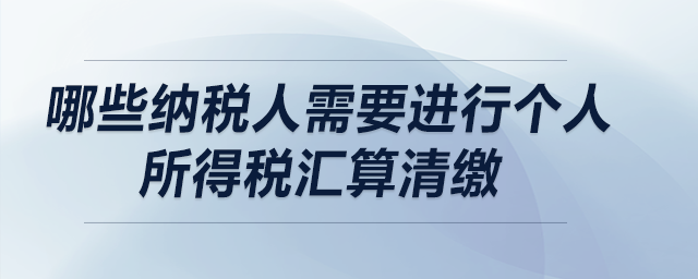 哪些納稅人需要進(jìn)行個(gè)人所得稅匯算清繳？