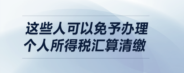 明確了！這些人可以免予辦理個(gè)人所得稅匯算清繳