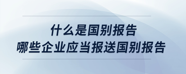 什么是國別報(bào)告？哪些企業(yè)應(yīng)當(dāng)報(bào)送國別報(bào)告？