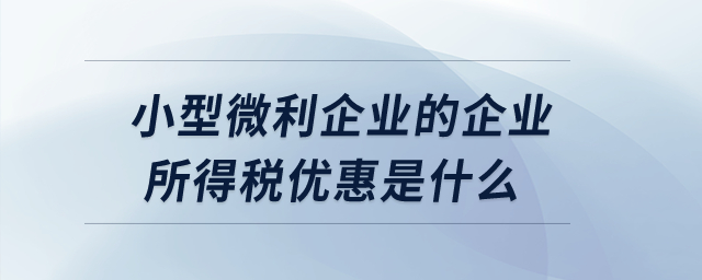 小型微利企業(yè)的企業(yè)所得稅優(yōu)惠是什么？