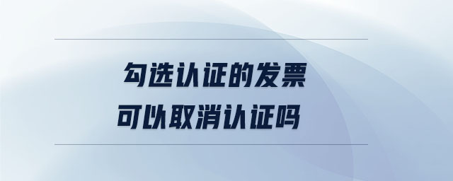 勾選認(rèn)證的發(fā)票可以取消認(rèn)證嗎
