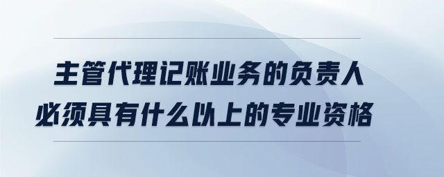 主管代理記賬業(yè)務的負責人必須具有什么以上的專業(yè)資格