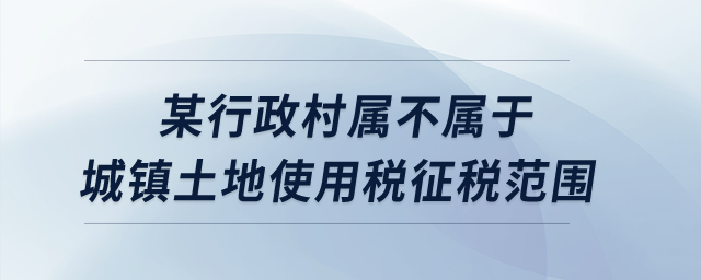某行政村屬不屬于城鎮(zhèn)土地使用稅征稅范圍？