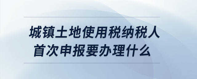 城鎮(zhèn)土地使用稅納稅人首次申報(bào)要辦理什么？
