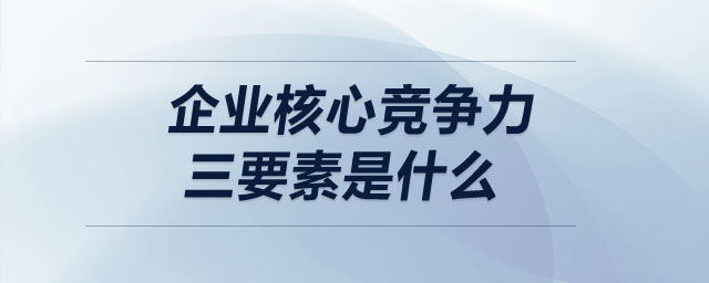 企業(yè)核心競(jìng)爭(zhēng)力三要素是什么