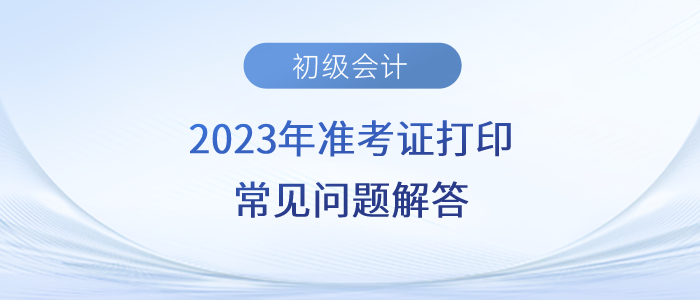 2023年初級會計準考證打印時間/入口/流程/要求等常見問題解答