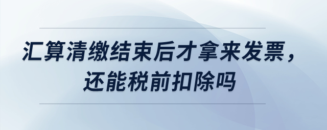匯算清繳結(jié)束后才拿來發(fā)票，還能稅前扣除嗎？